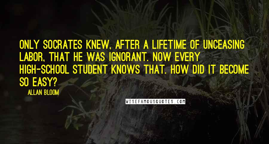 Allan Bloom Quotes: Only Socrates knew, after a lifetime of unceasing labor, that he was ignorant. Now every high-school student knows that. How did it become so easy?