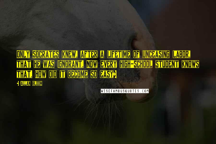 Allan Bloom Quotes: Only Socrates knew, after a lifetime of unceasing labor, that he was ignorant. Now every high-school student knows that. How did it become so easy?