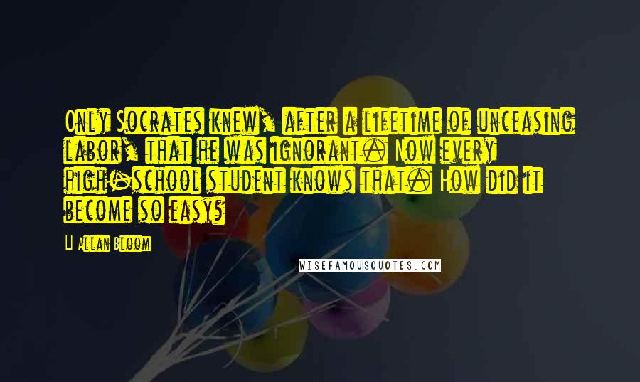 Allan Bloom Quotes: Only Socrates knew, after a lifetime of unceasing labor, that he was ignorant. Now every high-school student knows that. How did it become so easy?