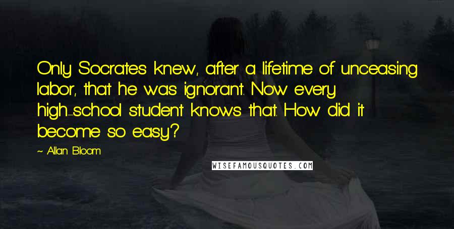 Allan Bloom Quotes: Only Socrates knew, after a lifetime of unceasing labor, that he was ignorant. Now every high-school student knows that. How did it become so easy?