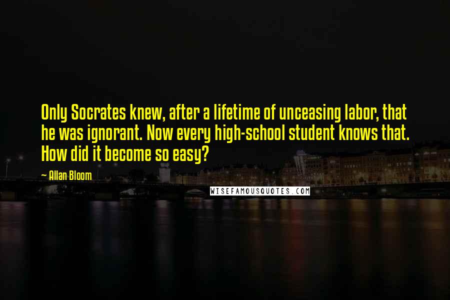 Allan Bloom Quotes: Only Socrates knew, after a lifetime of unceasing labor, that he was ignorant. Now every high-school student knows that. How did it become so easy?