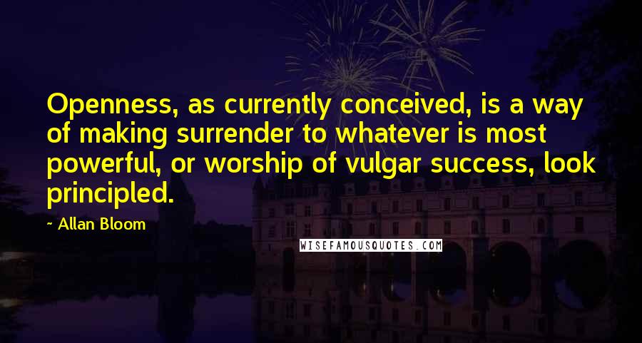 Allan Bloom Quotes: Openness, as currently conceived, is a way of making surrender to whatever is most powerful, or worship of vulgar success, look principled.