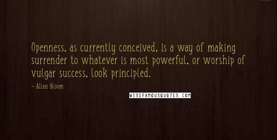 Allan Bloom Quotes: Openness, as currently conceived, is a way of making surrender to whatever is most powerful, or worship of vulgar success, look principled.