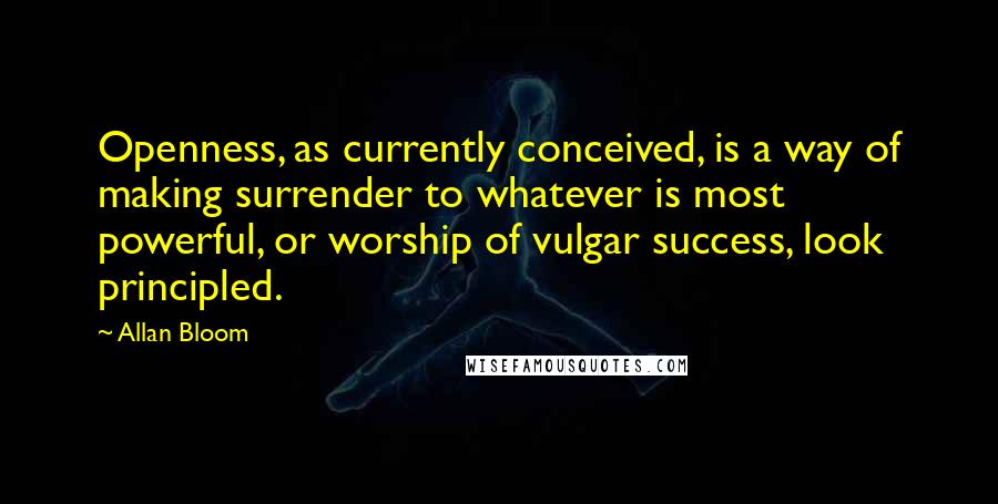 Allan Bloom Quotes: Openness, as currently conceived, is a way of making surrender to whatever is most powerful, or worship of vulgar success, look principled.