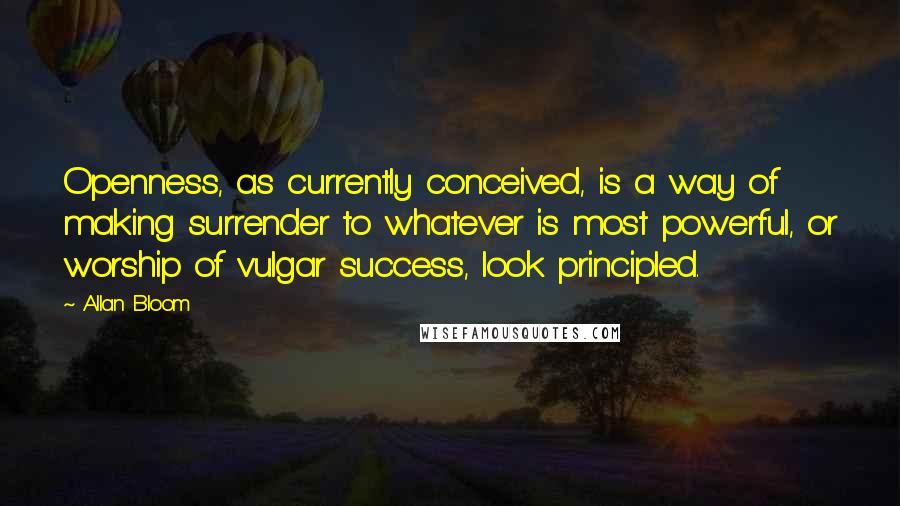 Allan Bloom Quotes: Openness, as currently conceived, is a way of making surrender to whatever is most powerful, or worship of vulgar success, look principled.