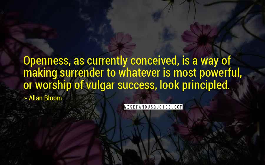 Allan Bloom Quotes: Openness, as currently conceived, is a way of making surrender to whatever is most powerful, or worship of vulgar success, look principled.