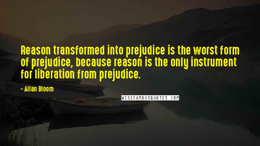 Allan Bloom Quotes: Reason transformed into prejudice is the worst form of prejudice, because reason is the only instrument for liberation from prejudice.