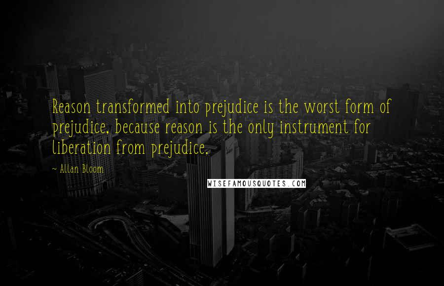 Allan Bloom Quotes: Reason transformed into prejudice is the worst form of prejudice, because reason is the only instrument for liberation from prejudice.