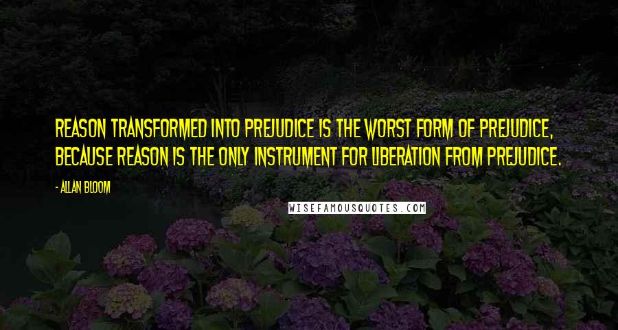 Allan Bloom Quotes: Reason transformed into prejudice is the worst form of prejudice, because reason is the only instrument for liberation from prejudice.