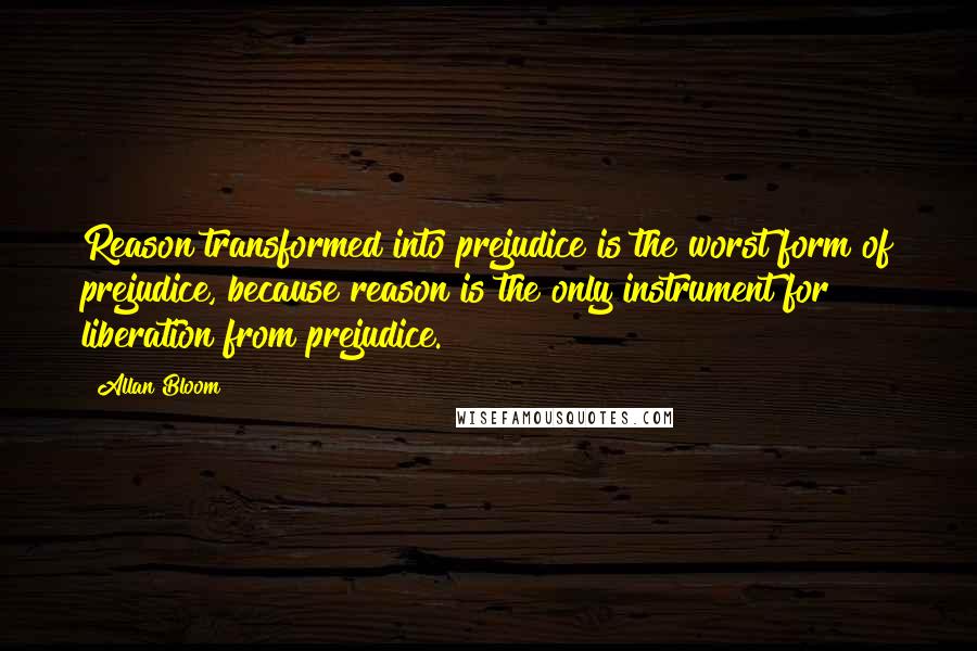 Allan Bloom Quotes: Reason transformed into prejudice is the worst form of prejudice, because reason is the only instrument for liberation from prejudice.