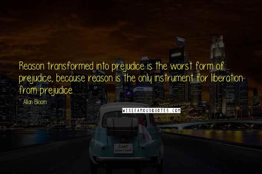 Allan Bloom Quotes: Reason transformed into prejudice is the worst form of prejudice, because reason is the only instrument for liberation from prejudice.