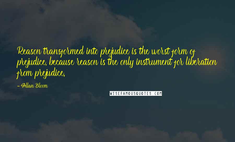 Allan Bloom Quotes: Reason transformed into prejudice is the worst form of prejudice, because reason is the only instrument for liberation from prejudice.