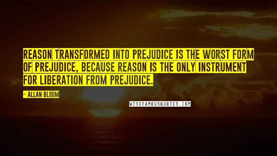 Allan Bloom Quotes: Reason transformed into prejudice is the worst form of prejudice, because reason is the only instrument for liberation from prejudice.