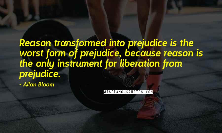 Allan Bloom Quotes: Reason transformed into prejudice is the worst form of prejudice, because reason is the only instrument for liberation from prejudice.