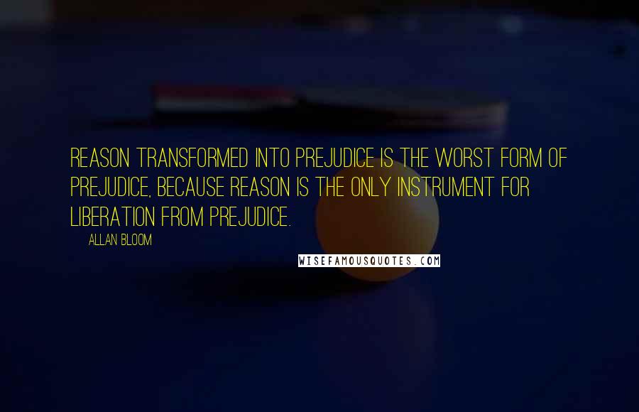 Allan Bloom Quotes: Reason transformed into prejudice is the worst form of prejudice, because reason is the only instrument for liberation from prejudice.