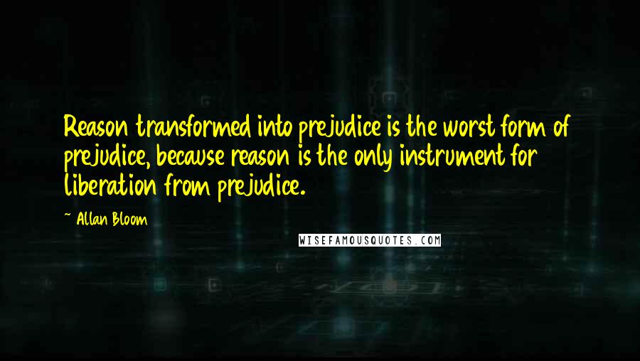 Allan Bloom Quotes: Reason transformed into prejudice is the worst form of prejudice, because reason is the only instrument for liberation from prejudice.