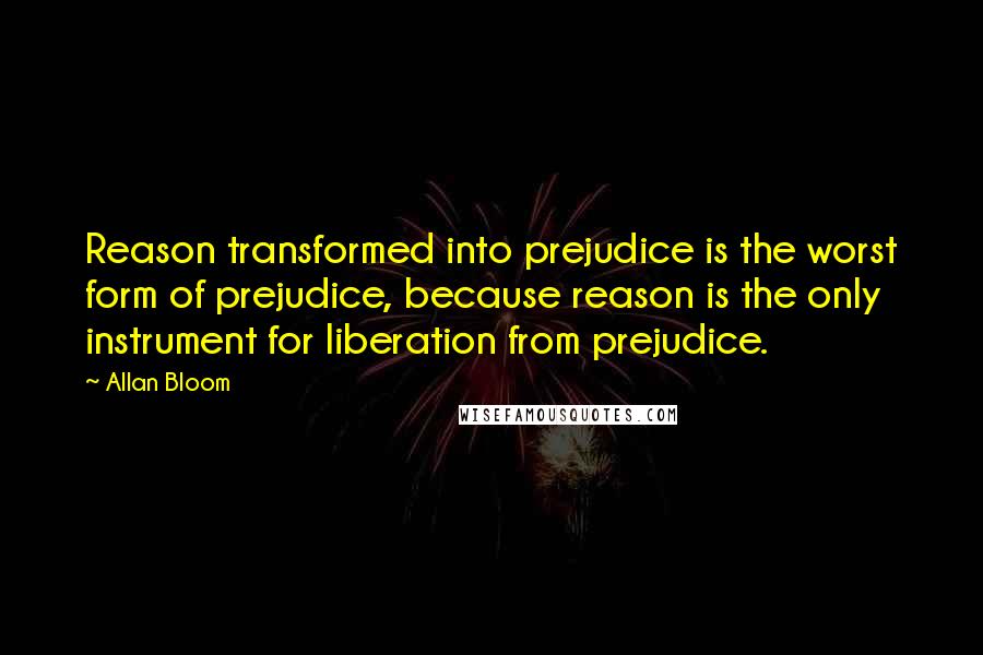 Allan Bloom Quotes: Reason transformed into prejudice is the worst form of prejudice, because reason is the only instrument for liberation from prejudice.