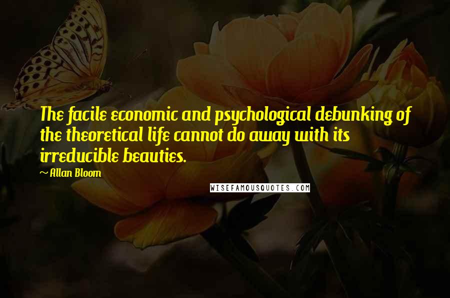 Allan Bloom Quotes: The facile economic and psychological debunking of the theoretical life cannot do away with its irreducible beauties.