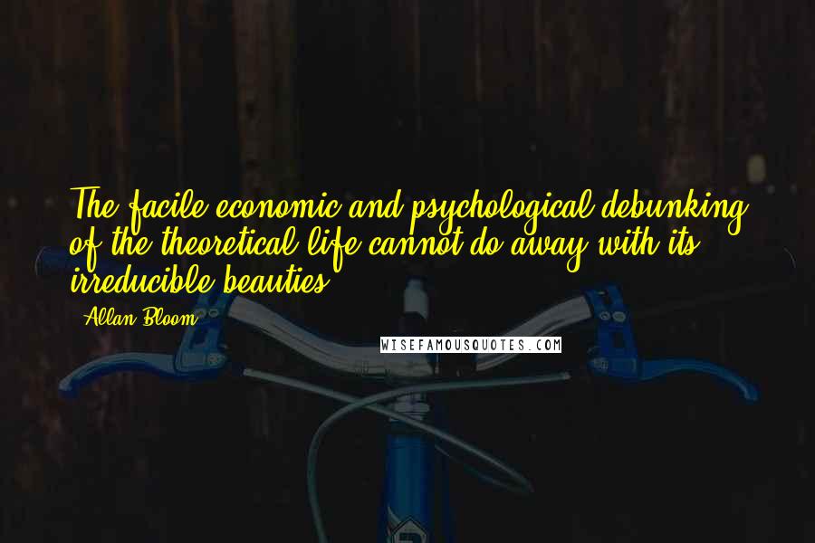 Allan Bloom Quotes: The facile economic and psychological debunking of the theoretical life cannot do away with its irreducible beauties.