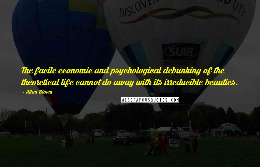 Allan Bloom Quotes: The facile economic and psychological debunking of the theoretical life cannot do away with its irreducible beauties.