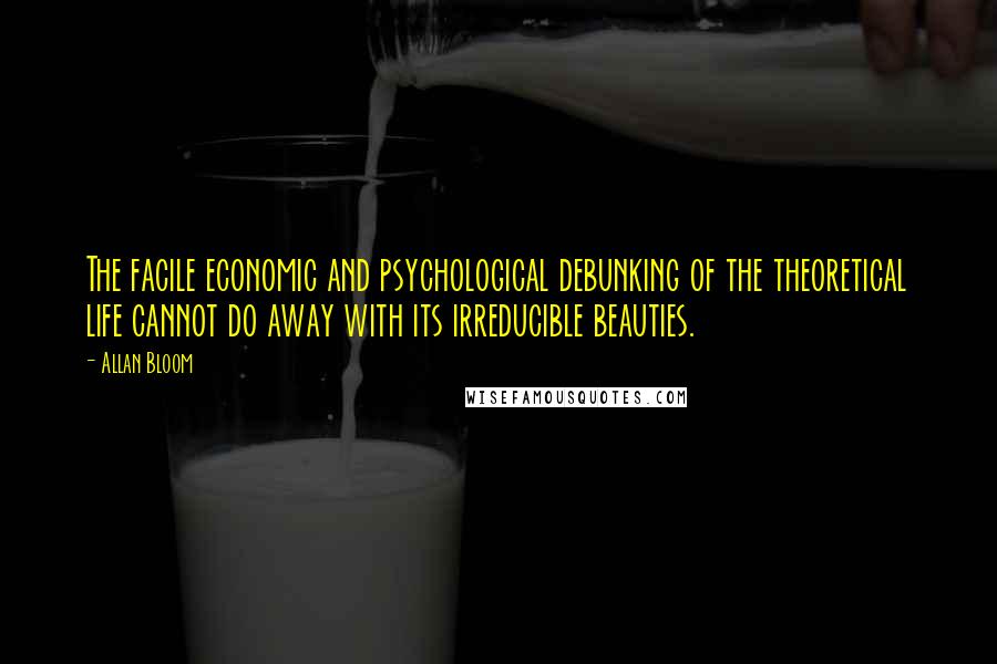 Allan Bloom Quotes: The facile economic and psychological debunking of the theoretical life cannot do away with its irreducible beauties.