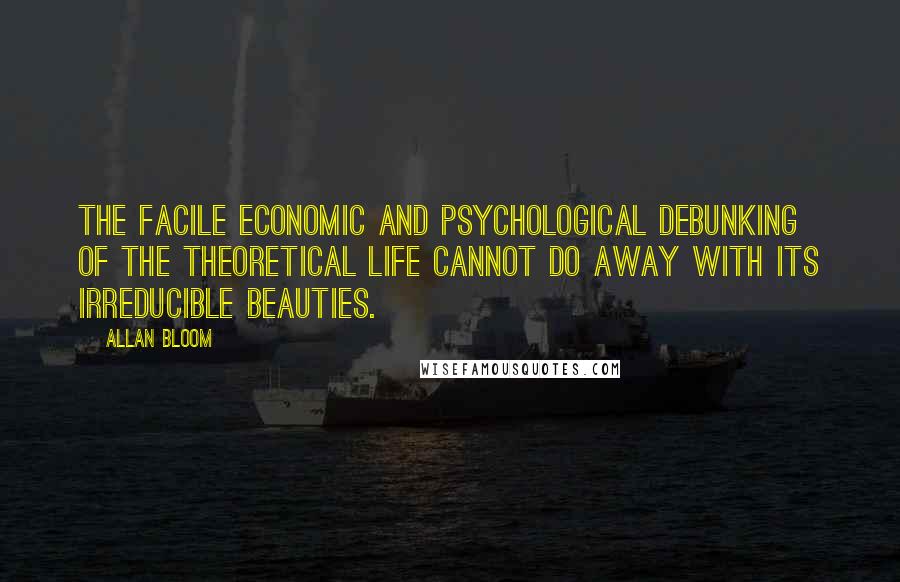 Allan Bloom Quotes: The facile economic and psychological debunking of the theoretical life cannot do away with its irreducible beauties.