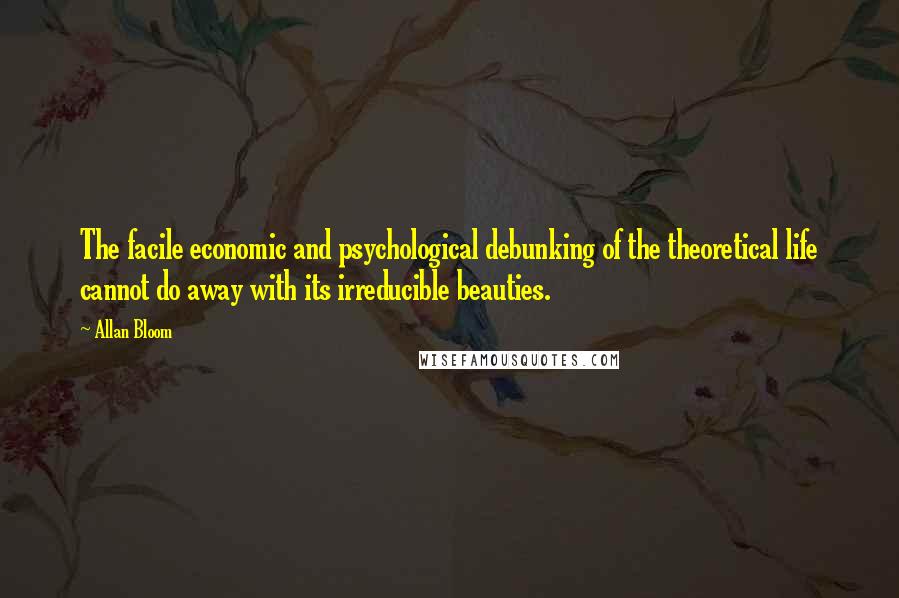 Allan Bloom Quotes: The facile economic and psychological debunking of the theoretical life cannot do away with its irreducible beauties.