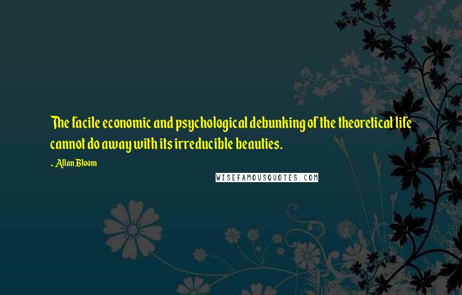 Allan Bloom Quotes: The facile economic and psychological debunking of the theoretical life cannot do away with its irreducible beauties.