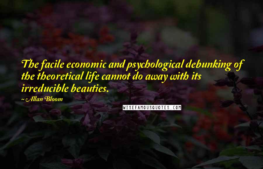 Allan Bloom Quotes: The facile economic and psychological debunking of the theoretical life cannot do away with its irreducible beauties.