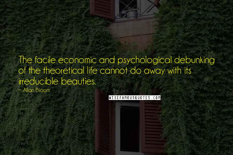 Allan Bloom Quotes: The facile economic and psychological debunking of the theoretical life cannot do away with its irreducible beauties.