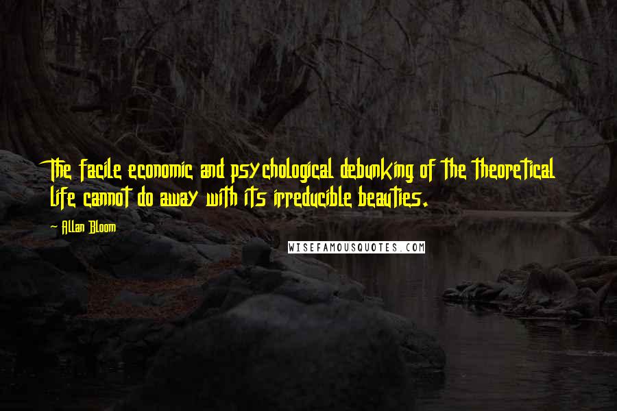 Allan Bloom Quotes: The facile economic and psychological debunking of the theoretical life cannot do away with its irreducible beauties.