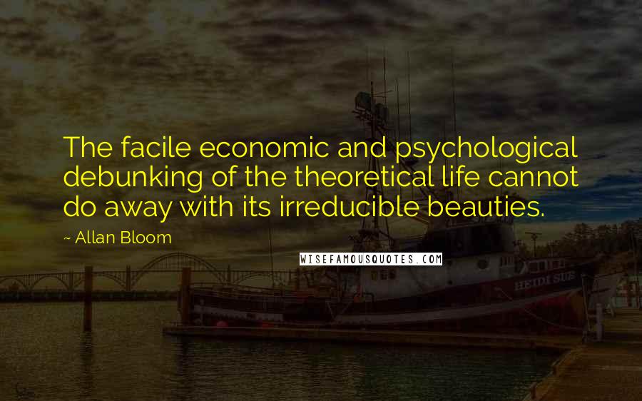 Allan Bloom Quotes: The facile economic and psychological debunking of the theoretical life cannot do away with its irreducible beauties.