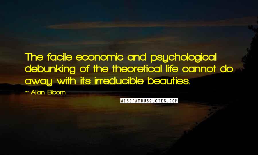 Allan Bloom Quotes: The facile economic and psychological debunking of the theoretical life cannot do away with its irreducible beauties.