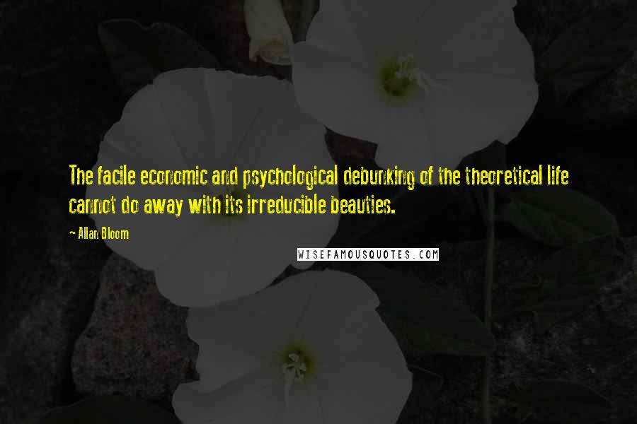Allan Bloom Quotes: The facile economic and psychological debunking of the theoretical life cannot do away with its irreducible beauties.
