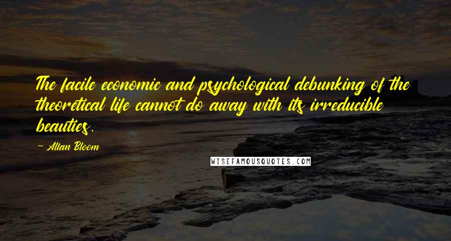 Allan Bloom Quotes: The facile economic and psychological debunking of the theoretical life cannot do away with its irreducible beauties.