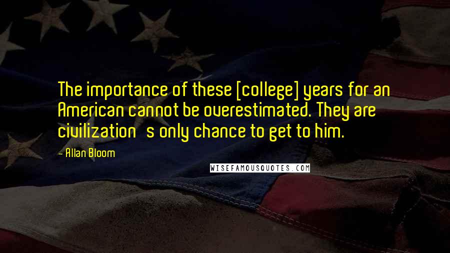 Allan Bloom Quotes: The importance of these [college] years for an American cannot be overestimated. They are civilization's only chance to get to him.