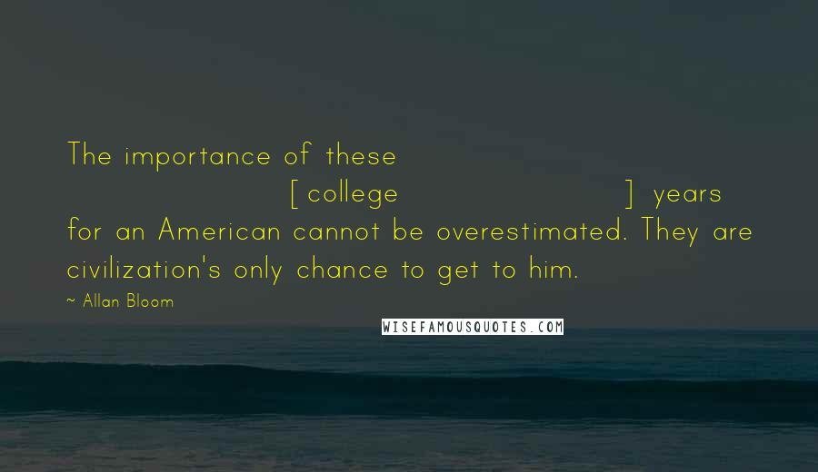 Allan Bloom Quotes: The importance of these [college] years for an American cannot be overestimated. They are civilization's only chance to get to him.