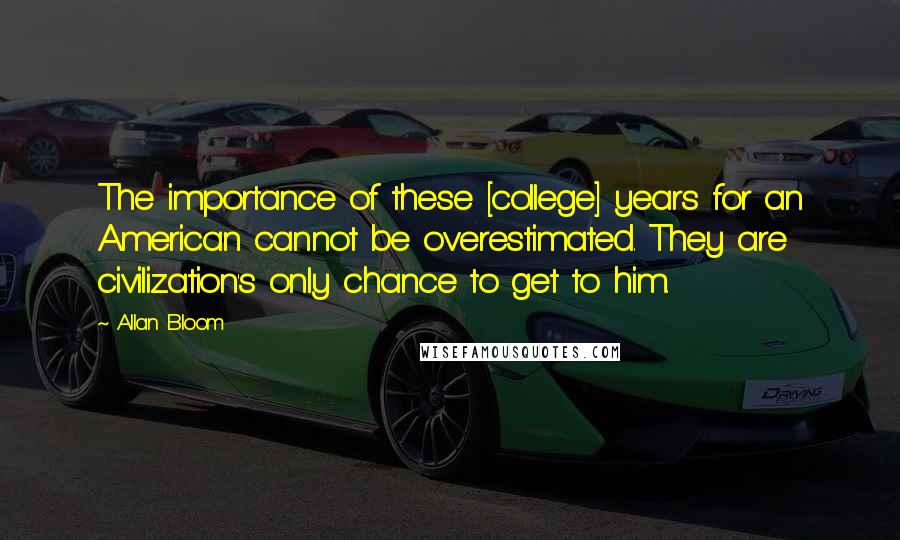 Allan Bloom Quotes: The importance of these [college] years for an American cannot be overestimated. They are civilization's only chance to get to him.