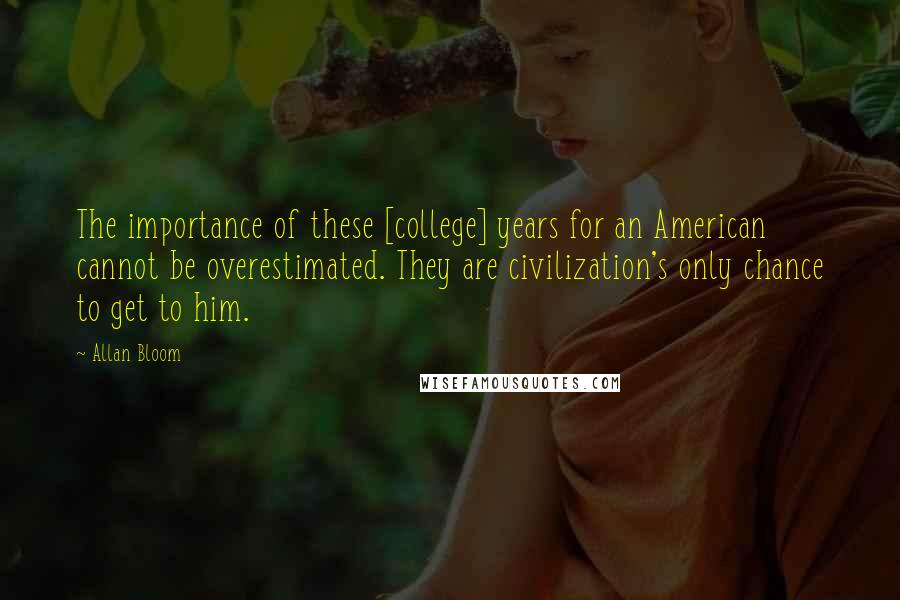 Allan Bloom Quotes: The importance of these [college] years for an American cannot be overestimated. They are civilization's only chance to get to him.