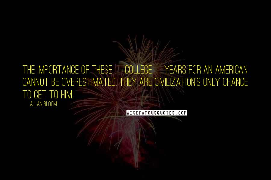 Allan Bloom Quotes: The importance of these [college] years for an American cannot be overestimated. They are civilization's only chance to get to him.