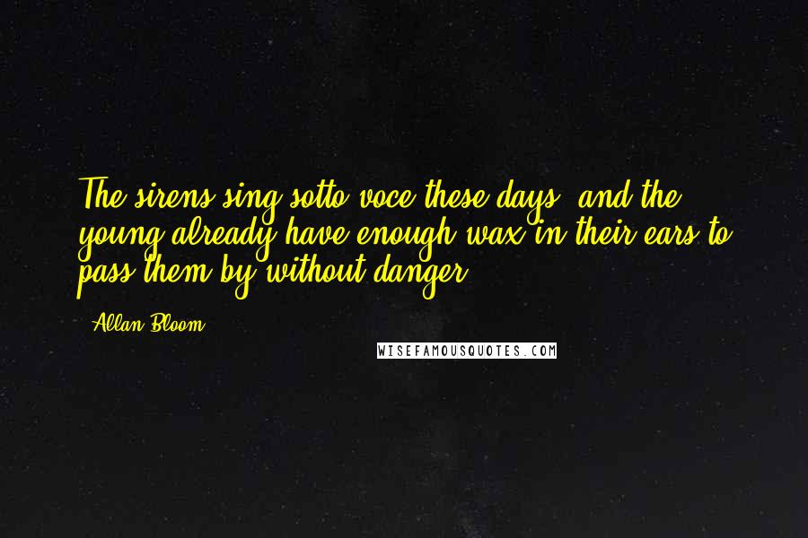 Allan Bloom Quotes: The sirens sing sotto voce these days, and the young already have enough wax in their ears to pass them by without danger.