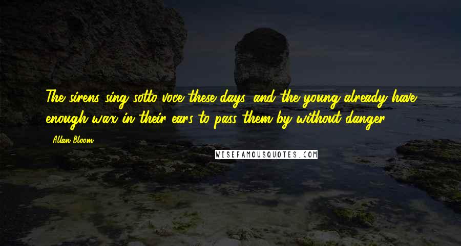 Allan Bloom Quotes: The sirens sing sotto voce these days, and the young already have enough wax in their ears to pass them by without danger.