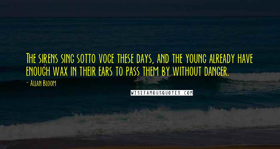 Allan Bloom Quotes: The sirens sing sotto voce these days, and the young already have enough wax in their ears to pass them by without danger.