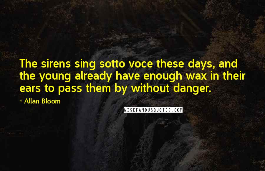 Allan Bloom Quotes: The sirens sing sotto voce these days, and the young already have enough wax in their ears to pass them by without danger.