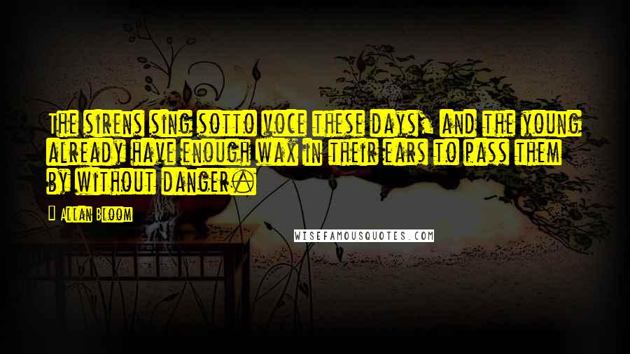 Allan Bloom Quotes: The sirens sing sotto voce these days, and the young already have enough wax in their ears to pass them by without danger.