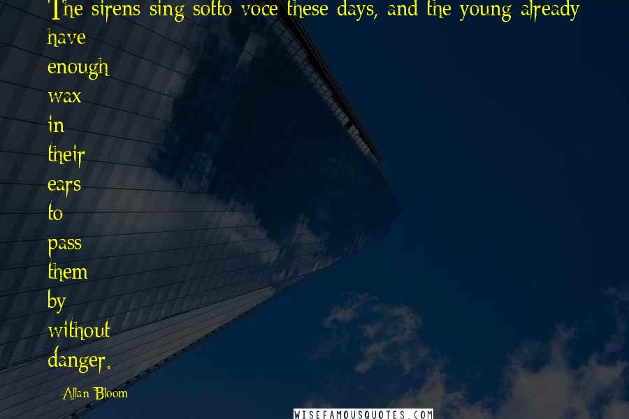 Allan Bloom Quotes: The sirens sing sotto voce these days, and the young already have enough wax in their ears to pass them by without danger.