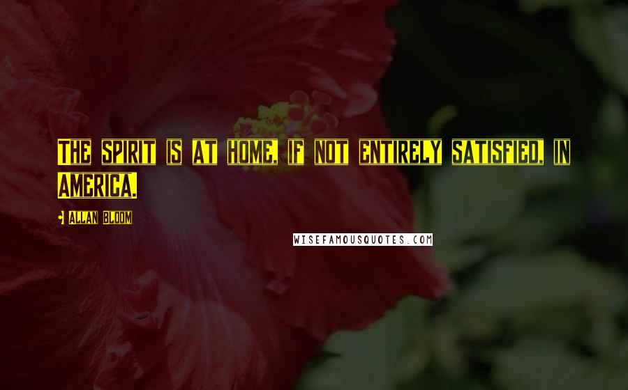 Allan Bloom Quotes: The spirit is at home, if not entirely satisfied, in America.