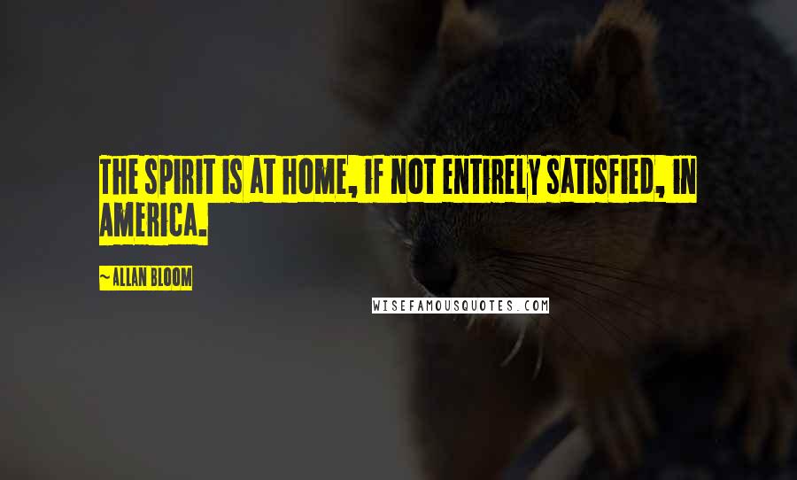 Allan Bloom Quotes: The spirit is at home, if not entirely satisfied, in America.