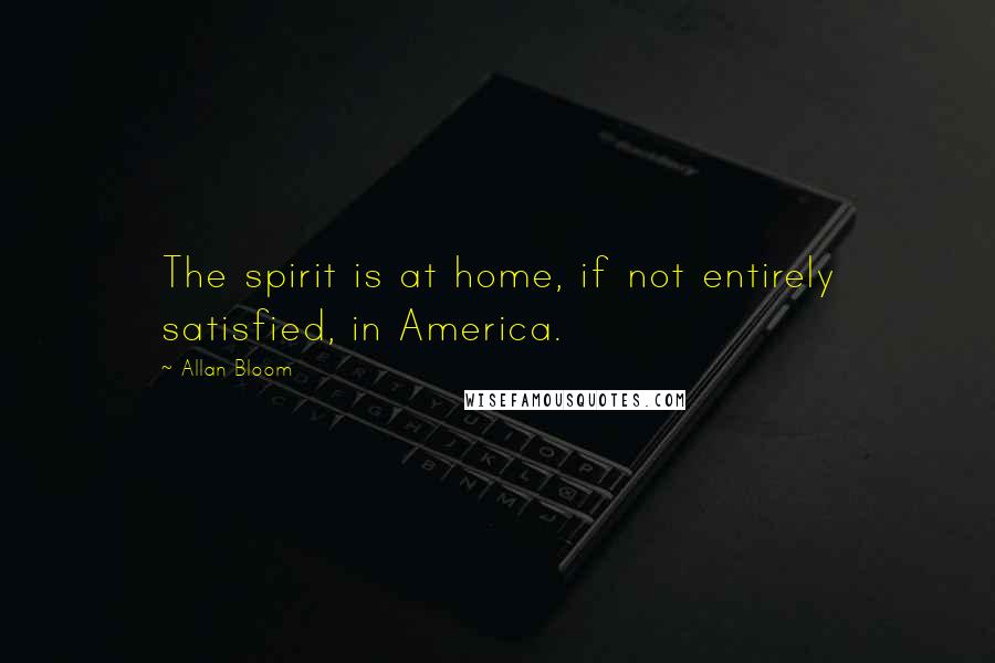 Allan Bloom Quotes: The spirit is at home, if not entirely satisfied, in America.