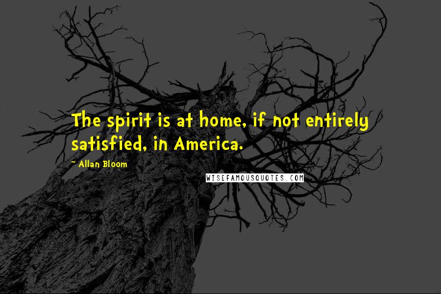 Allan Bloom Quotes: The spirit is at home, if not entirely satisfied, in America.